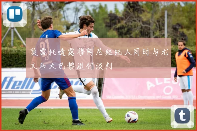 莫雷托透露穆阿尼经纪人同时与尤文和大巴黎进行谈判