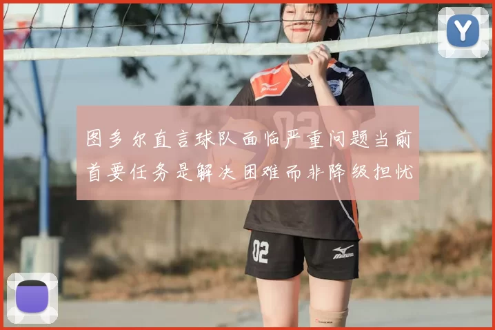 图多尔直言球队面临严重问题当前首要任务是解决困难而非降级担忧