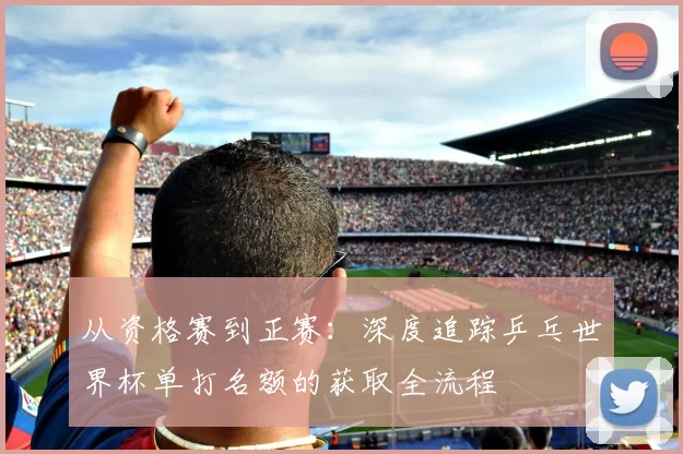 从资格赛到正赛:深度追踪乒乓世界杯单打名额的获取全流程