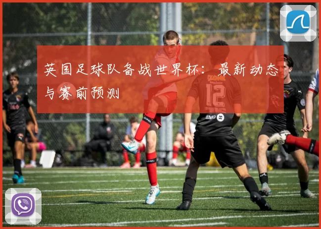 英国足球队备战世界杯：最新动态与赛前预测