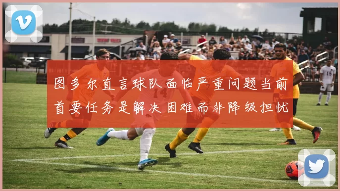 图多尔直言球队面临严重问题当前首要任务是解决困难而非降级担忧