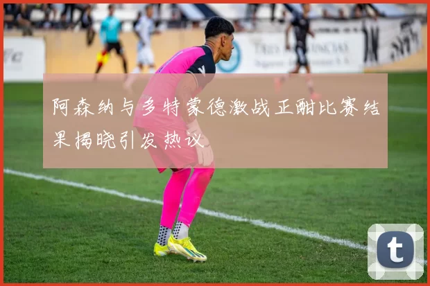 阿森纳与多特蒙德激战正酣比赛结果揭晓引发热议