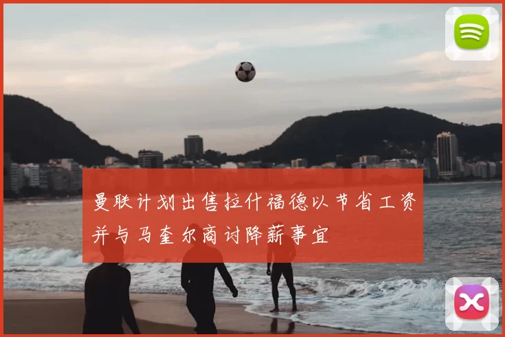 曼联计划出售拉什福德以节省工资并与马奎尔商讨降薪事宜