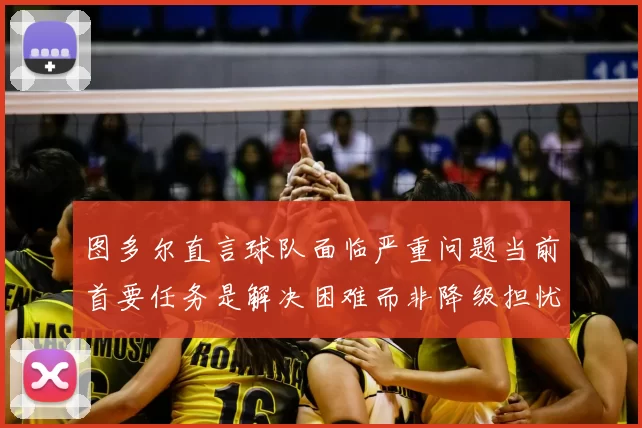 图多尔直言球队面临严重问题当前首要任务是解决困难而非降级担忧