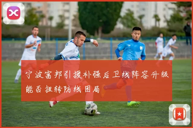 宁波富邦引援补强后卫线阵容升级能否扭转防线困局