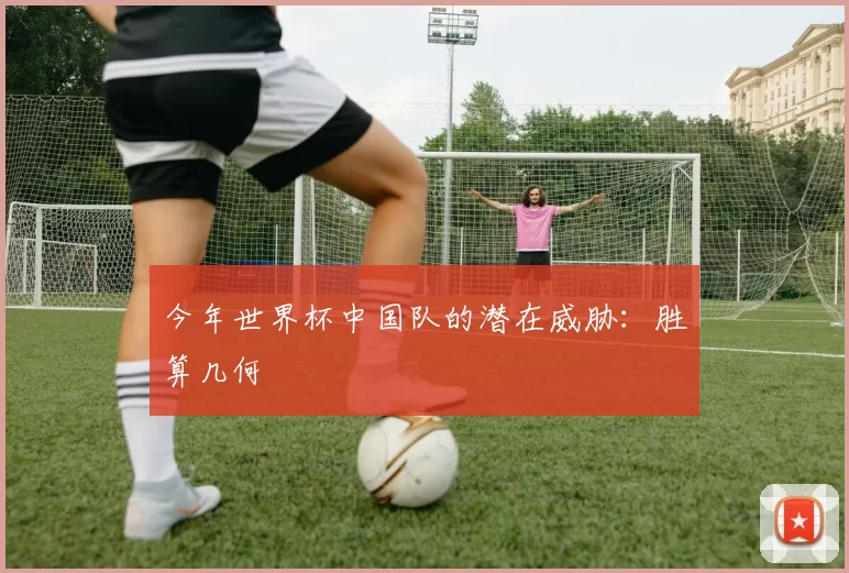 今年世界杯中国队的潜在威胁：胜算几何
