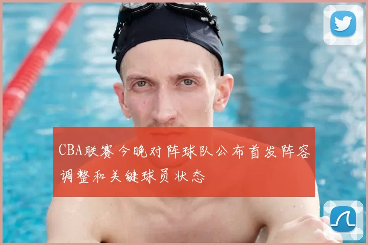CBA联赛今晚对阵球队公布首发阵容调整和关键球员状态