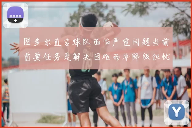 图多尔直言球队面临严重问题当前首要任务是解决困难而非降级担忧