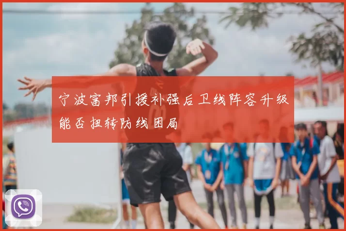 宁波富邦引援补强后卫线阵容升级能否扭转防线困局