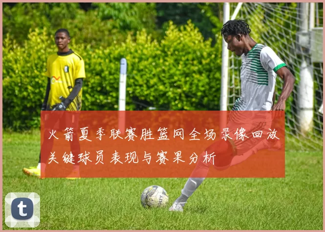 火箭夏季联赛胜篮网全场录像回放关键球员表现与赛果分析